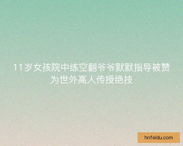11岁女孩院中练空翻爷爷默默指导被赞为世外高人传授绝技