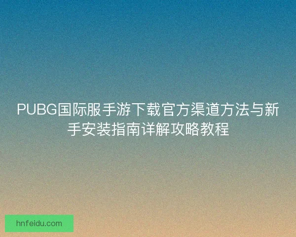 PUBG国际服手游下载官方渠道方法与新手安装指南详解攻略教程