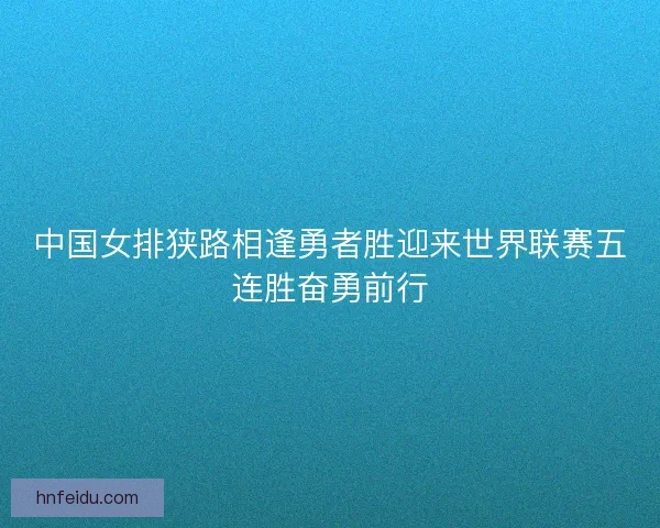中国女排狭路相逢勇者胜迎来世界联赛五连胜奋勇前行