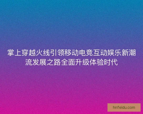 掌上穿越火线引领移动电竞互动娱乐新潮流发展之路全面升级体验时代