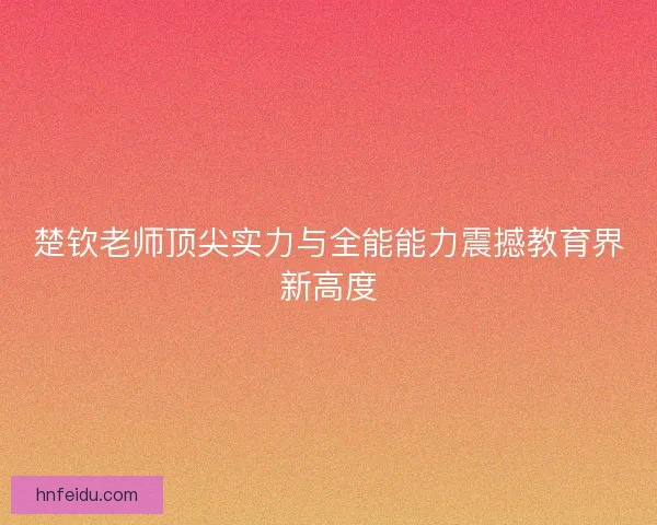 楚钦老师顶尖实力与全能能力震撼教育界新高度