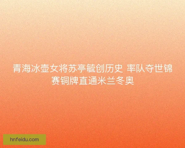 青海冰壶女将苏亭毓创历史 率队夺世锦赛铜牌直通米兰冬奥