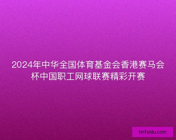 2024年中华全国体育基金会香港赛马会杯中国职工网球联赛精彩开赛