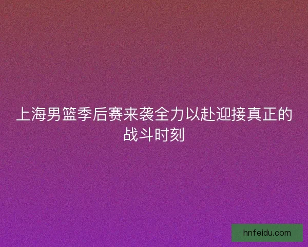 上海男篮季后赛来袭全力以赴迎接真正的战斗时刻 上海男篮季后赛来袭全力以赴迎接真正的战斗时刻