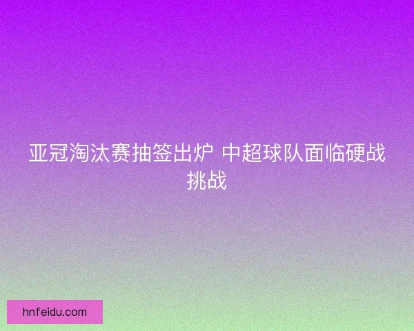 亚冠淘汰赛抽签出炉 中超球队面临硬战挑战