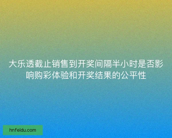 大乐透截止销售到开奖间隔半小时是否影响购彩体验和开奖结果的公平性