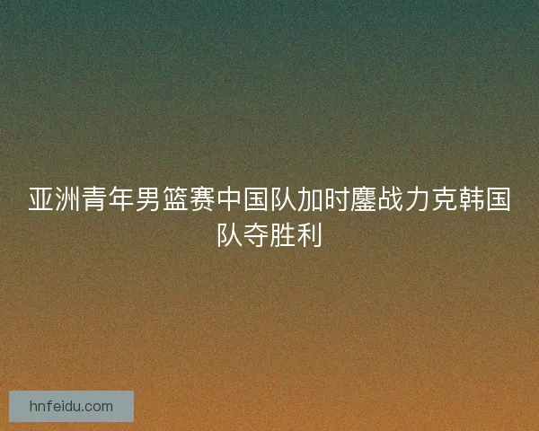 亚洲青年男篮赛中国队加时鏖战力克韩国队夺胜利