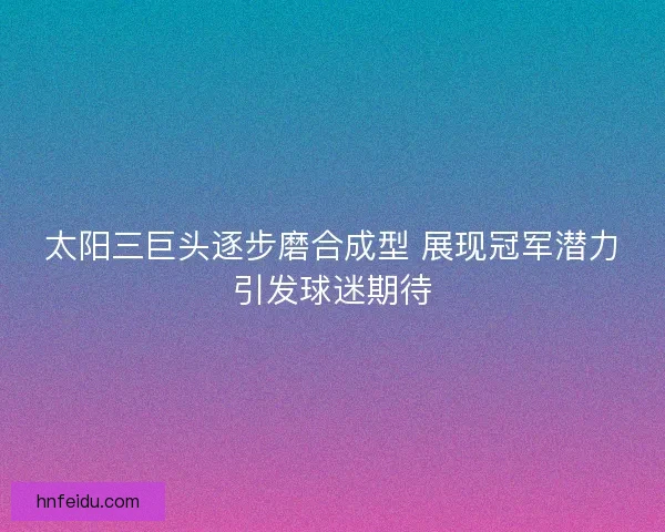 太阳三巨头逐步磨合成型 展现冠军潜力引发球迷期待
