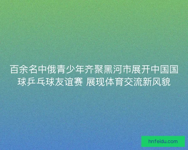百余名中俄青少年齐聚黑河市展开中国国球乒乓球友谊赛 展现体育交流新风貌