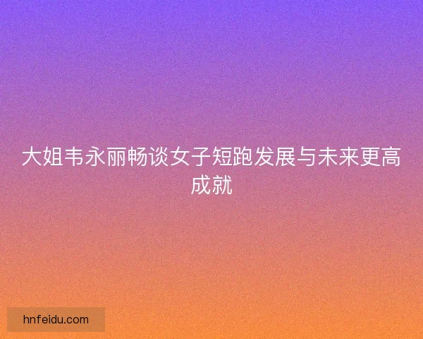 大姐韦永丽畅谈女子短跑发展与未来更高成就