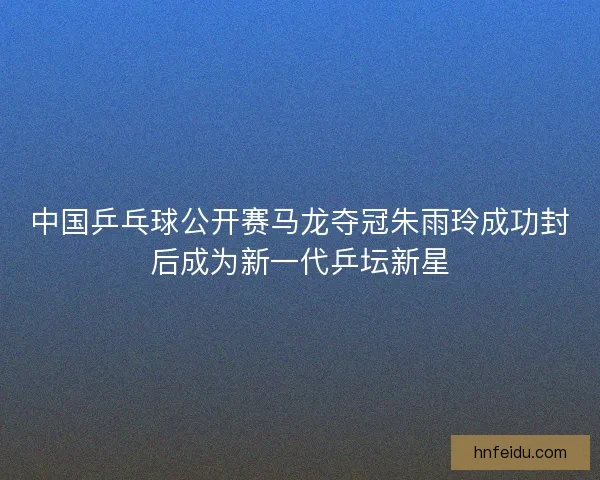 中国乒乓球公开赛马龙夺冠朱雨玲成功封后成为新一代乒坛新星